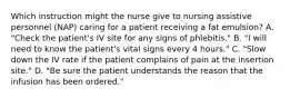 Which instruction might the nurse give to nursing assistive personnel (NAP) caring for a patient receiving a fat emulsion? A. "Check the patient's IV site for any signs of phlebitis." B. "I will need to know the patient's vital signs every 4 hours." C. "Slow down the IV rate if the patient complains of pain at the insertion site." D. "Be sure the patient understands the reason that the infusion has been ordered."