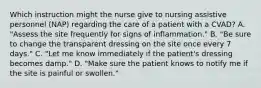 Which instruction might the nurse give to nursing assistive personnel (NAP) regarding the care of a patient with a CVAD? A. "Assess the site frequently for signs of inflammation." B. "Be sure to change the transparent dressing on the site once every 7 days." C. "Let me know immediately if the patient's dressing becomes damp." D. "Make sure the patient knows to notify me if the site is painful or swollen."