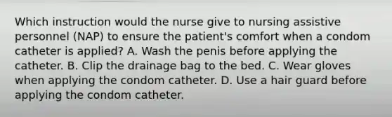 Which instruction would the nurse give to nursing assistive personnel (NAP) to ensure the patient's comfort when a condom catheter is applied? A. Wash the penis before applying the catheter. B. Clip the drainage bag to the bed. C. Wear gloves when applying the condom catheter. D. Use a hair guard before applying the condom catheter.