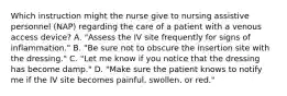 Which instruction might the nurse give to nursing assistive personnel (NAP) regarding the care of a patient with a venous access device? A. "Assess the IV site frequently for signs of inflammation." B. "Be sure not to obscure the insertion site with the dressing." C. "Let me know if you notice that the dressing has become damp." D. "Make sure the patient knows to notify me if the IV site becomes painful, swollen, or red."