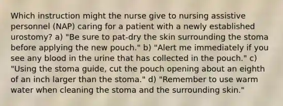 Which instruction might the nurse give to nursing assistive personnel (NAP) caring for a patient with a newly established urostomy? a) "Be sure to pat-dry the skin surrounding the stoma before applying the new pouch." b) "Alert me immediately if you see any blood in the urine that has collected in the pouch." c) "Using the stoma guide, cut the pouch opening about an eighth of an inch larger than the stoma." d) "Remember to use warm water when cleaning the stoma and the surrounding skin."