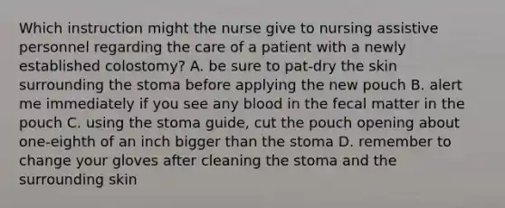 Which instruction might the nurse give to nursing assistive personnel regarding the care of a patient with a newly established colostomy? A. be sure to pat-dry the skin surrounding the stoma before applying the new pouch B. alert me immediately if you see any blood in the fecal matter in the pouch C. using the stoma guide, cut the pouch opening about one-eighth of an inch bigger than the stoma D. remember to change your gloves after cleaning the stoma and the surrounding skin