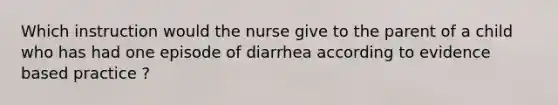 Which instruction would the nurse give to the parent of a child who has had one episode of diarrhea according to evidence based practice ?