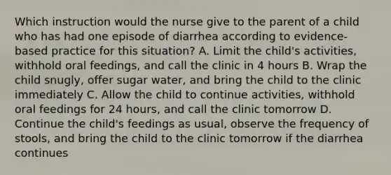 Which instruction would the nurse give to the parent of a child who has had one episode of diarrhea according to evidence-based practice for this situation? A. Limit the child's activities, withhold oral feedings, and call the clinic in 4 hours B. Wrap the child snugly, offer sugar water, and bring the child to the clinic immediately C. Allow the child to continue activities, withhold oral feedings for 24 hours, and call the clinic tomorrow D. Continue the child's feedings as usual, observe the frequency of stools, and bring the child to the clinic tomorrow if the diarrhea continues