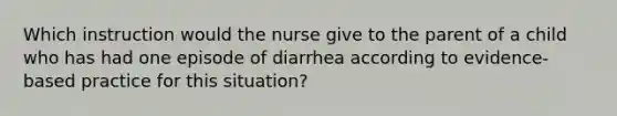 Which instruction would the nurse give to the parent of a child who has had one episode of diarrhea according to evidence- based practice for this situation?