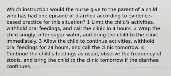 Which instruction would the nurse give to the parent of a child who has had one episode of diarrhea according to evidence-based practice for this situation? 1 Limit the child's activities, withhold oral feedings, and call the clinic in 4 hours. 2 Wrap the child snugly, offer sugar water, and bring the child to the clinic immediately. 3 Allow the child to continue activities, withhold oral feedings for 24 hours, and call the clinic tomorrow. 4 Continue the child's feedings as usual, observe the frequency of stools, and bring the child to the clinic tomorrow if the diarrhea continues.