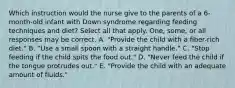 Which instruction would the nurse give to the parents of a 6-month-old infant with Down syndrome regarding feeding techniques and diet? Select all that apply. One, some, or all responses may be correct. A. "Provide the child with a fiber-rich diet." B. "Use a small spoon with a straight handle." C. "Stop feeding if the child spits the food out." D. "Never feed the child if the tongue protrudes out." E. "Provide the child with an adequate amount of fluids."