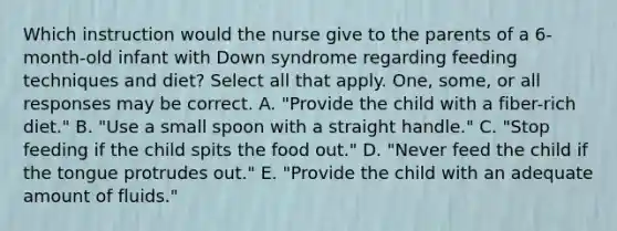 Which instruction would the nurse give to the parents of a 6-month-old infant with Down syndrome regarding feeding techniques and diet? Select all that apply. One, some, or all responses may be correct. A. "Provide the child with a fiber-rich diet." B. "Use a small spoon with a straight handle." C. "Stop feeding if the child spits the food out." D. "Never feed the child if the tongue protrudes out." E. "Provide the child with an adequate amount of fluids."