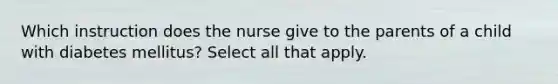 Which instruction does the nurse give to the parents of a child with diabetes mellitus? Select all that apply.