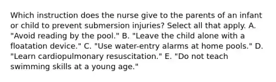 Which instruction does the nurse give to the parents of an infant or child to prevent submersion injuries? Select all that apply. A. "Avoid reading by the pool." B. "Leave the child alone with a floatation device." C. "Use water-entry alarms at home pools." D. "Learn cardiopulmonary resuscitation." E. "Do not teach swimming skills at a young age."