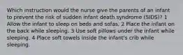 Which instruction would the nurse give the parents of an infant to prevent the risk of sudden infant death syndrome (SIDS)? 1 Allow the infant to sleep on beds and sofas. 2 Place the infant on the back while sleeping. 3 Use soft pillows under the infant while sleeping. 4 Place soft towels inside the infant's crib while sleeping.