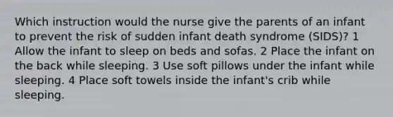 Which instruction would the nurse give the parents of an infant to prevent the risk of sudden infant death syndrome (SIDS)? 1 Allow the infant to sleep on beds and sofas. 2 Place the infant on the back while sleeping. 3 Use soft pillows under the infant while sleeping. 4 Place soft towels inside the infant's crib while sleeping.