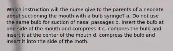 Which instruction will the nurse give to the parents of a neonate about suctioning the mouth with a bulb syringe? a. Do not use the same bulb for suction of nasal passages b. Insert the bulb at one side of the mouth and compress it c. compres the bulb and insert it at the center of the mouth d. compress the bulb and insert it into the side of the moth.