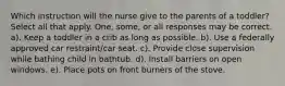 Which instruction will the nurse give to the parents of a toddler? Select all that apply. One, some, or all responses may be correct. a). Keep a toddler in a crib as long as possible. b). Use a federally approved car restraint/car seat. c). Provide close supervision while bathing child in bathtub. d). Install barriers on open windows. e). Place pots on front burners of the stove.