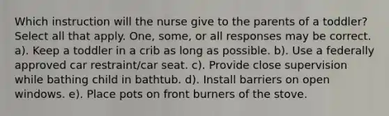 Which instruction will the nurse give to the parents of a toddler? Select all that apply. One, some, or all responses may be correct. a). Keep a toddler in a crib as long as possible. b). Use a federally approved car restraint/car seat. c). Provide close supervision while bathing child in bathtub. d). Install barriers on open windows. e). Place pots on front burners of the stove.