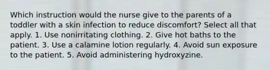 Which instruction would the nurse give to the parents of a toddler with a skin infection to reduce discomfort? Select all that apply. 1. Use nonirritating clothing. 2. Give hot baths to the patient. 3. Use a calamine lotion regularly. 4. Avoid sun exposure to the patient. 5. Avoid administering hydroxyzine.