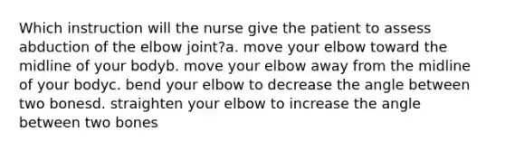 Which instruction will the nurse give the patient to assess abduction of the elbow joint?a. move your elbow toward the midline of your bodyb. move your elbow away from the midline of your bodyc. bend your elbow to decrease the angle between two bonesd. straighten your elbow to increase the angle between two bones