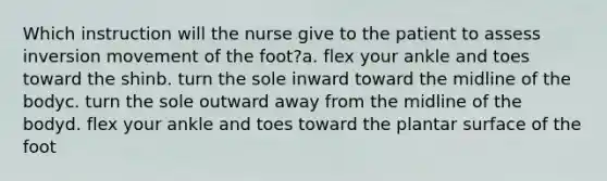 Which instruction will the nurse give to the patient to assess inversion movement of the foot?a. flex your ankle and toes toward the shinb. turn the sole inward toward the midline of the bodyc. turn the sole outward away from the midline of the bodyd. flex your ankle and toes toward the plantar surface of the foot