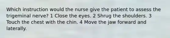 Which instruction would the nurse give the patient to assess the trigeminal nerve? 1 Close the eyes. 2 Shrug the shoulders. 3 Touch the chest with the chin. 4 Move the jaw forward and laterally.