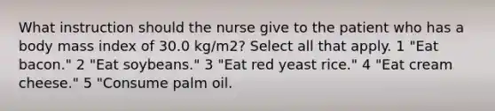 What instruction should the nurse give to the patient who has a body mass index of 30.0 kg/m2? Select all that apply. 1 "Eat bacon." 2 "Eat soybeans." 3 "Eat red yeast rice." 4 "Eat cream cheese." 5 "Consume palm oil.