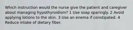 Which instruction would the nurse give the patient and caregiver about managing hypothyroidism? 1 Use soap sparingly. 2 Avoid applying lotions to the skin. 3 Use an enema if constipated. 4 Reduce intake of dietary fiber.