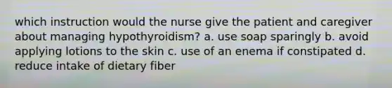 which instruction would the nurse give the patient and caregiver about managing hypothyroidism? a. use soap sparingly b. avoid applying lotions to the skin c. use of an enema if constipated d. reduce intake of dietary fiber