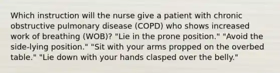 Which instruction will the nurse give a patient with chronic obstructive pulmonary disease (COPD) who shows increased work of breathing (WOB)? "Lie in the prone position." "Avoid the side-lying position." "Sit with your arms propped on the overbed table." "Lie down with your hands clasped over the belly."