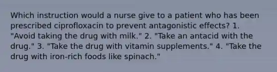 Which instruction would a nurse give to a patient who has been prescribed ciprofloxacin to prevent antagonistic effects? 1. "Avoid taking the drug with milk." 2. "Take an antacid with the drug." 3. "Take the drug with vitamin supplements." 4. "Take the drug with iron-rich foods like spinach."