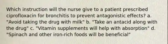 Which instruction will the nurse give to a patient prescribed ciprofloxacin for bronchitis to prevent antagonistic effects? a. "Avoid taking the drug with milk" b. "Take an antacid along with the drug" c. "Vitamin supplements will help with absorption" d. "Spinach and other iron-rich foods will be beneficial"