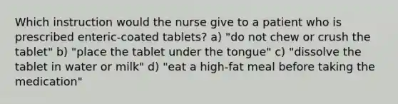 Which instruction would the nurse give to a patient who is prescribed enteric-coated tablets? a) "do not chew or crush the tablet" b) "place the tablet under the tongue" c) "dissolve the tablet in water or milk" d) "eat a high-fat meal before taking the medication"