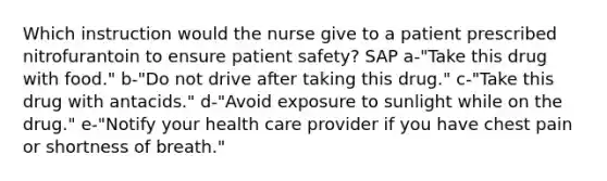 Which instruction would the nurse give to a patient prescribed nitrofurantoin to ensure patient safety? SAP a-"Take this drug with food." b-"Do not drive after taking this drug." c-"Take this drug with antacids." d-"Avoid exposure to sunlight while on the drug." e-"Notify your health care provider if you have chest pain or shortness of breath."