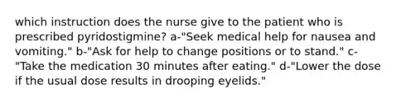 which instruction does the nurse give to the patient who is prescribed pyridostigmine? a-"Seek medical help for nausea and vomiting." b-"Ask for help to change positions or to stand." c-"Take the medication 30 minutes after eating." d-"Lower the dose if the usual dose results in drooping eyelids."