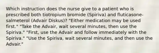 Which instruction does the nurse give to a patient who is prescribed both tiotropium bromide (Spiriva) and fluticasone-salmeterol (Advair Diskus)? "Either medication may be used first." "Take the Advair, wait several minutes, then use the Spiriva." "First, use the Advair and follow immediately with the Spiriva." "Use the Spiriva, wait several minutes, and then use the Advair."