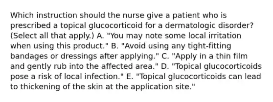 Which instruction should the nurse give a patient who is prescribed a topical glucocorticoid for a dermatologic disorder? (Select all that apply.) A. "You may note some local irritation when using this product." B. "Avoid using any tight-fitting bandages or dressings after applying." C. "Apply in a thin film and gently rub into the affected area." D. "Topical glucocorticoids pose a risk of local infection." E. "Topical glucocorticoids can lead to thickening of the skin at the application site."