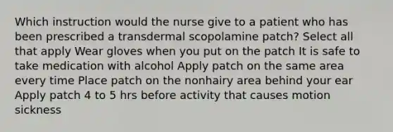 Which instruction would the nurse give to a patient who has been prescribed a transdermal scopolamine patch? Select all that apply Wear gloves when you put on the patch It is safe to take medication with alcohol Apply patch on the same area every time Place patch on the nonhairy area behind your ear Apply patch 4 to 5 hrs before activity that causes motion sickness