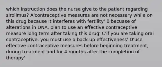 which instruction does the nurse give to the patient regarding sirolimus? A'contraceptive measures are not necessary while on this drug because it interferes with fertility' B'becuase of alterations in DNA, plan to use an effective contraceptive measure long term after taking this drug' C'if you are taking oral contraceptive. you must use a back-up effectiveness' D'use effective contraceptive measures before beginning treatment, during treatment and for 4 months after the completion of therapy'