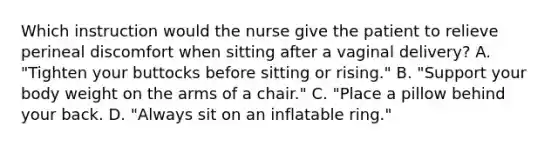 Which instruction would the nurse give the patient to relieve perineal discomfort when sitting after a vaginal delivery? A. "Tighten your buttocks before sitting or rising." B. "Support your body weight on the arms of a chair." C. "Place a pillow behind your back. D. "Always sit on an inflatable ring."