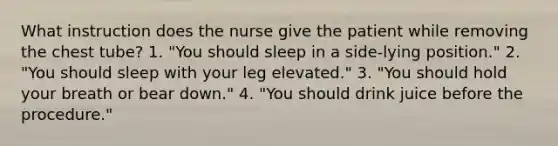 What instruction does the nurse give the patient while removing the chest tube? 1. "You should sleep in a side-lying position." 2. "You should sleep with your leg elevated." 3. "You should hold your breath or bear down." 4. "You should drink juice before the procedure."