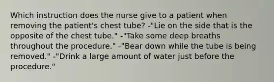 Which instruction does the nurse give to a patient when removing the patient's chest tube? -"Lie on the side that is the opposite of the chest tube." -"Take some deep breaths throughout the procedure." -"Bear down while the tube is being removed." -"Drink a large amount of water just before the procedure."