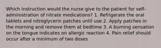 Which instruction would the nurse give to the patient for self-administration of nitrate medications? 1. Refrigerate the oral tablets and nitroglycerin patches until use 2. Apply patches in the morning and remove them at bedtime 3. A burning sensation on the tongue indicates on allergic reaction 4. Pain relief should occur after a minimum of two doses