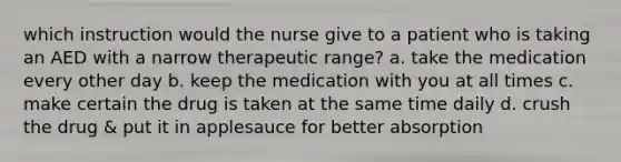 which instruction would the nurse give to a patient who is taking an AED with a narrow therapeutic range? a. take the medication every other day b. keep the medication with you at all times c. make certain the drug is taken at the same time daily d. crush the drug & put it in applesauce for better absorption