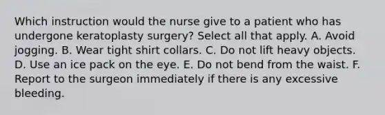 Which instruction would the nurse give to a patient who has undergone keratoplasty surgery? Select all that apply. A. Avoid jogging. B. Wear tight shirt collars. C. Do not lift heavy objects. D. Use an ice pack on the eye. E. Do not bend from the waist. F. Report to the surgeon immediately if there is any excessive bleeding.