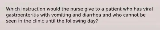 Which instruction would the nurse give to a patient who has viral gastroenteritis with vomiting and diarrhea and who cannot be seen in the clinic until the following day?