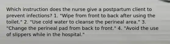 Which instruction does the nurse give a postpartum client to prevent infections? 1. "Wipe from front to back after using the toilet." 2. "Use cold water to cleanse the perineal area." 3. "Change the perineal pad from back to front." 4. "Avoid the use of slippers while in the hospital."