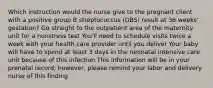 Which instruction would the nurse give to the pregnant client with a positive group B streptococcus (GBS) result at 36 weeks' gestation? Go straight to the outpatient area of the maternity unit for a nonstress test You'll need to schedule visits twice a week with your health care provider until you deliver Your baby will have to spend at least 3 days in the neonatal intensive care unit because of this infection This information will be in your prenatal record; however, please remind your labor and delivery nurse of this finding