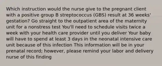 Which instruction would the nurse give to the pregnant client with a positive group B streptococcus (GBS) result at 36 weeks' gestation? Go straight to the outpatient area of the maternity unit for a nonstress test You'll need to schedule visits twice a week with your health care provider until you deliver Your baby will have to spend at least 3 days in the neonatal intensive care unit because of this infection This information will be in your prenatal record; however, please remind your labor and delivery nurse of this finding