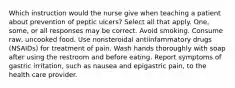 Which instruction would the nurse give when teaching a patient about prevention of peptic ulcers? Select all that apply. One, some, or all responses may be correct. Avoid smoking. Consume raw, uncooked food. Use nonsteroidal antiinfammatory drugs (NSAIDs) for treatment of pain. Wash hands thoroughly with soap after using the restroom and before eating. Report symptoms of gastric irritation, such as nausea and epigastric pain, to the health care provider.