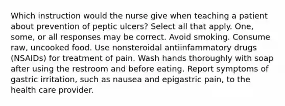 Which instruction would the nurse give when teaching a patient about prevention of peptic ulcers? Select all that apply. One, some, or all responses may be correct. Avoid smoking. Consume raw, uncooked food. Use nonsteroidal antiinfammatory drugs (NSAIDs) for treatment of pain. Wash hands thoroughly with soap after using the restroom and before eating. Report symptoms of gastric irritation, such as nausea and epigastric pain, to the health care provider.