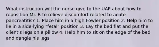 What instruction will the nurse give to the UAP about how to reposition Mr. R to relieve discomfort related to acute pancreatitis? 1. Place him in a high Fowler position 2. Help him to lie in a side-lying "fetal" position 3. Lay the bed flat and put the client's legs on a pillow 4. Help him to sit on the edge of the bed and dangle his legs