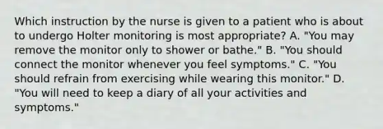 Which instruction by the nurse is given to a patient who is about to undergo Holter monitoring is most appropriate? A. "You may remove the monitor only to shower or bathe." B. "You should connect the monitor whenever you feel symptoms." C. "You should refrain from exercising while wearing this monitor." D. "You will need to keep a diary of all your activities and symptoms."